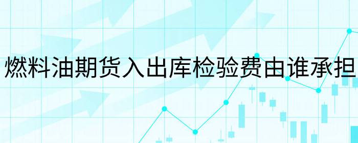 燃料油期货入出库检验费由谁承担