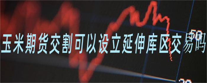 玉米期货交割可以设立延伸库区交易吗