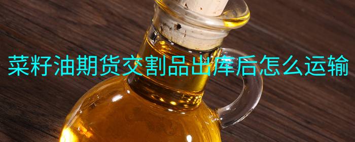 菜籽油期货交割品出库后如何运输安排