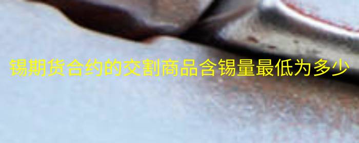 锡期货合约的交割商品含锡量最低为多少